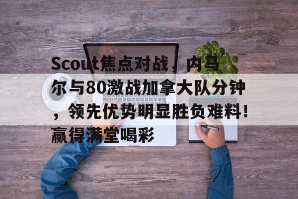 亚博-Scout焦点对战，内马尔与80激战加拿大队分钟，领先优势明显胜负难料！赢得满堂喝彩的简单介绍-亚博