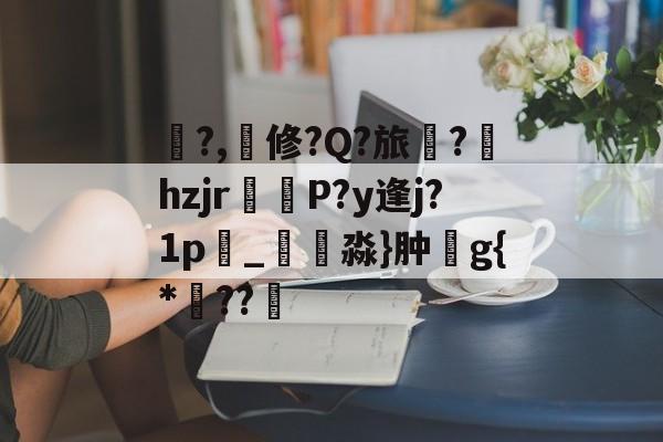 亚博-关于鍽?,撿修?Q?旅蔈?hzjr攠辒P?y逢j?1p雼_楇淼}肿g{*??幓的信息-亚博